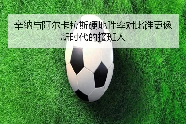 辛纳与阿尔卡拉斯硬地胜率对比谁更像新时代的接班人